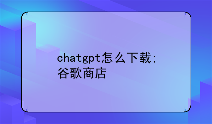 chatgpt怎么下载;谷歌商店