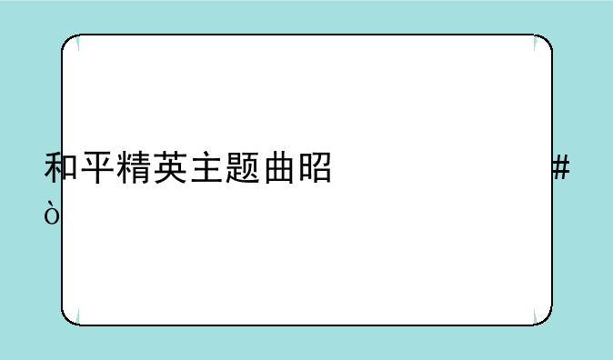 和平精英主题曲是什么？