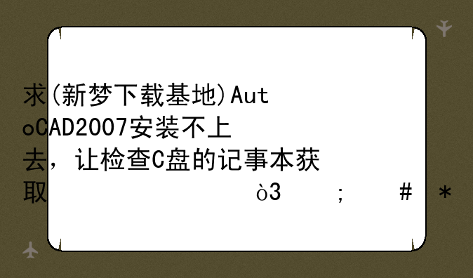 求(新梦下载基地)AutoCAD2007安装不上去，让检查C盘的记事本获取信息，怎么办呀