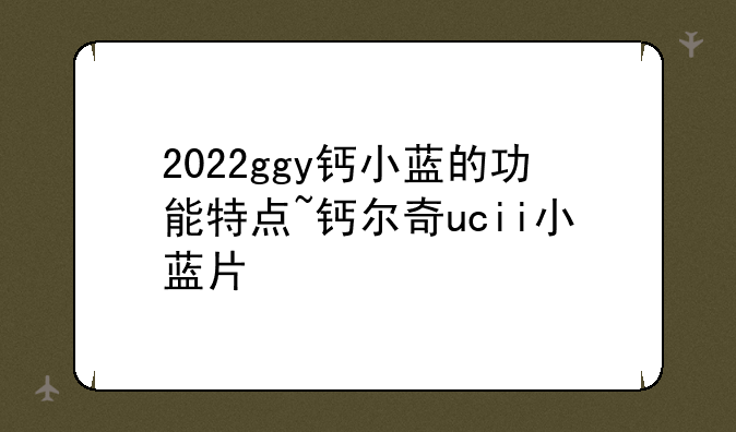 2022ggy钙小蓝的功能特点~钙尔奇ucii小蓝片