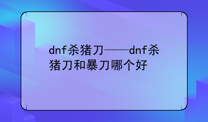 dnf杀猪刀——dnf杀猪刀和暴刀哪个好