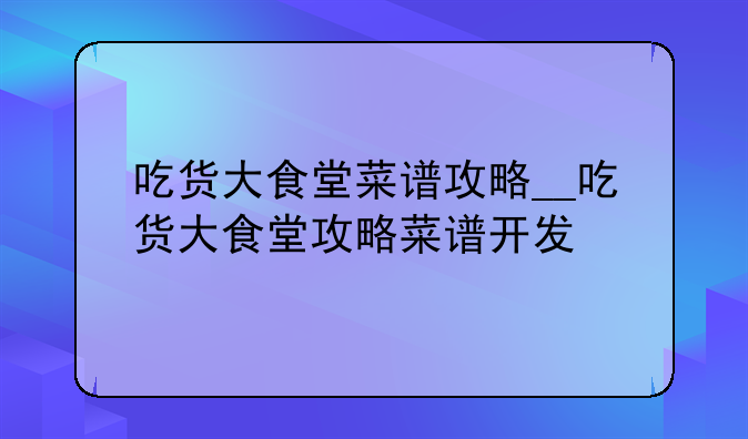 吃货大食堂菜谱攻略__吃货大食堂攻略菜谱开发