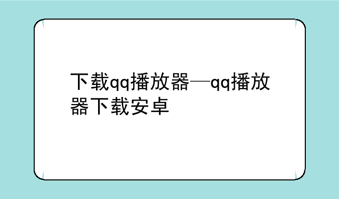 下载qq播放器—qq播放器下载安卓
