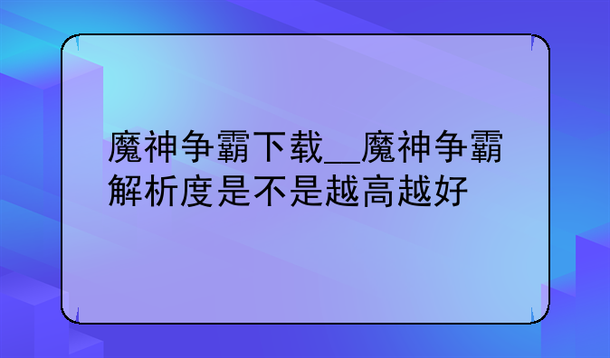 魔神争霸下载__魔神争霸解析度是不是越高越好